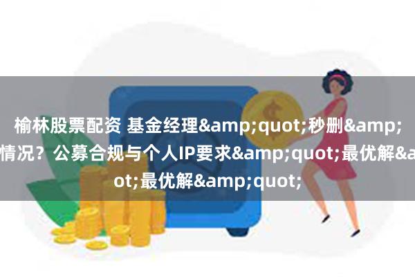 榆林股票配资 基金经理&quot;秒删&quot;！啥情况？公募合规与个人IP要求&quot;最优解&quot;