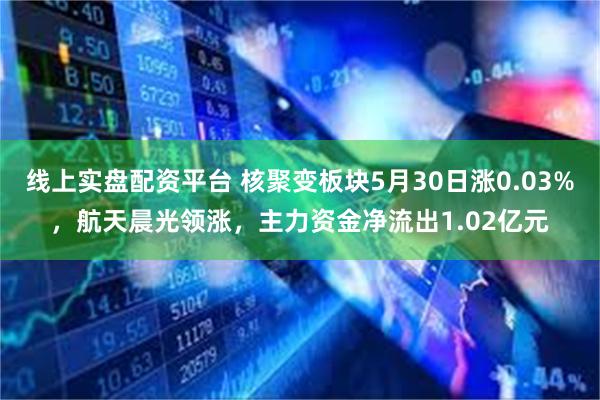 线上实盘配资平台 核聚变板块5月30日涨0.03%，航天晨光领涨，主力资金净流出1.02亿元