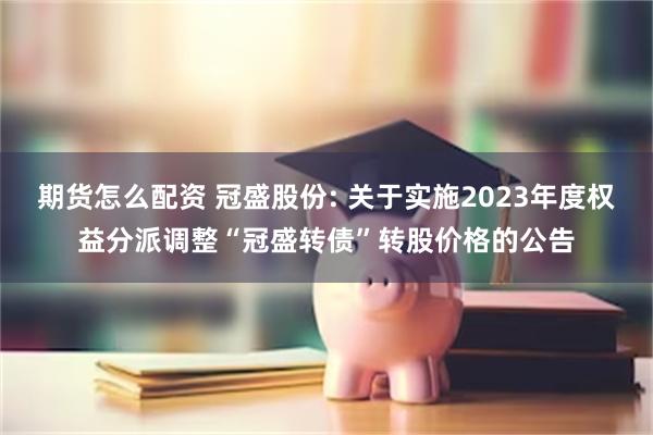 期货怎么配资 冠盛股份: 关于实施2023年度权益分派调整“冠盛转债”转股价格的公告