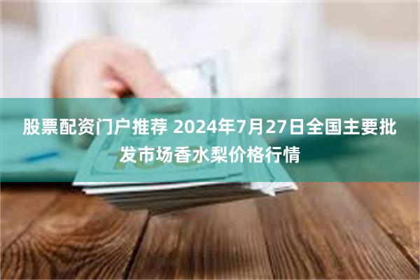 股票配资门户推荐 2024年7月27日全国主要批发市场香水梨价格行情