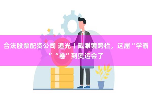 合法股票配资公司 追光丨戴眼镜跨栏，这届“学霸”“卷”到奥运会了