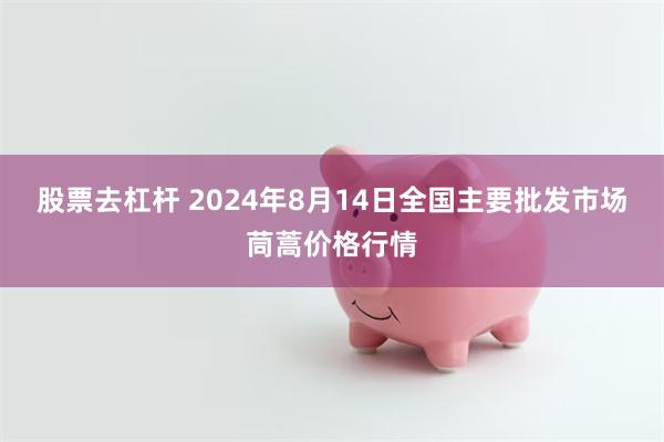 股票去杠杆 2024年8月14日全国主要批发市场茼蒿价格行情