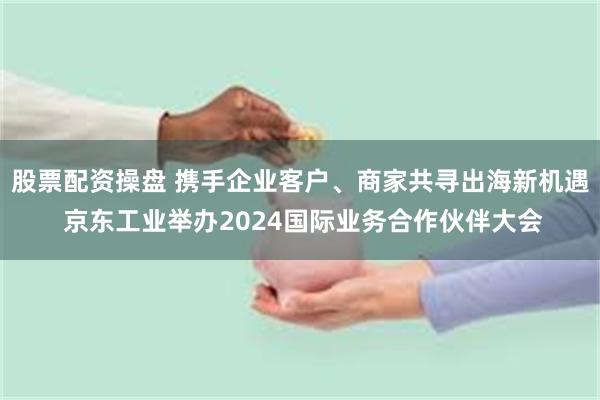 股票配资操盘 携手企业客户、商家共寻出海新机遇 京东工业举办2024国际业务合作伙伴大会