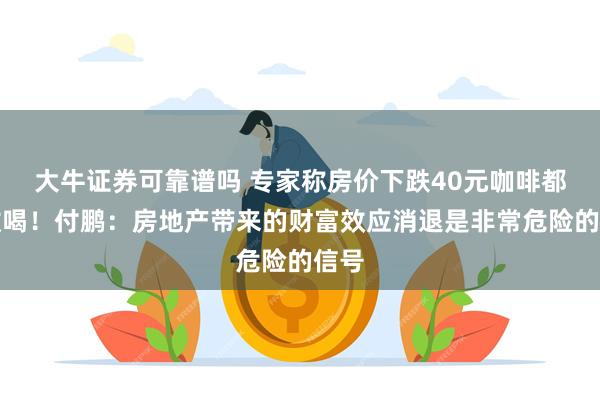 大牛证券可靠谱吗 专家称房价下跌40元咖啡都不敢喝！付鹏：房地产带来的财富效应消退是非常危险的信号