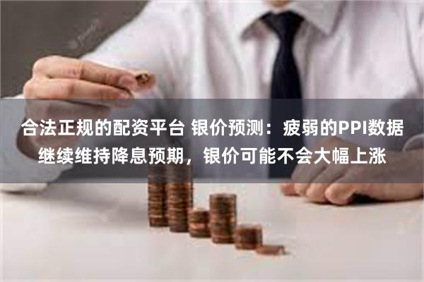 合法正规的配资平台 银价预测：疲弱的PPI数据继续维持降息预期，银价可能不会大幅上涨