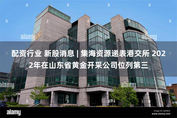 配资行业 新股消息 | 集海资源递表港交所 2022年在山东省黄金开采公司位列第三