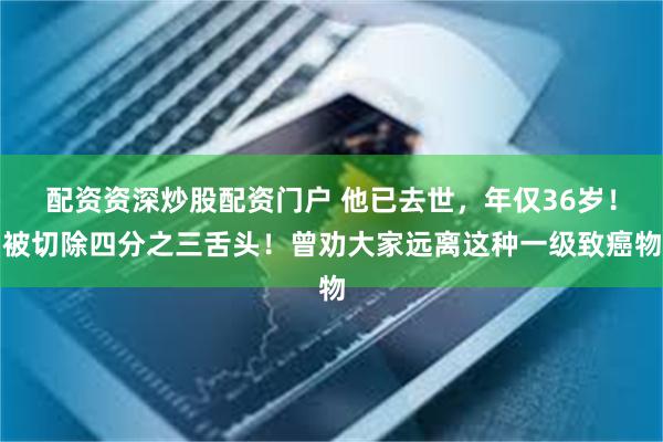 配资资深炒股配资门户 他已去世，年仅36岁！被切除四分之三舌头！曾劝大家远离这种一级致癌物