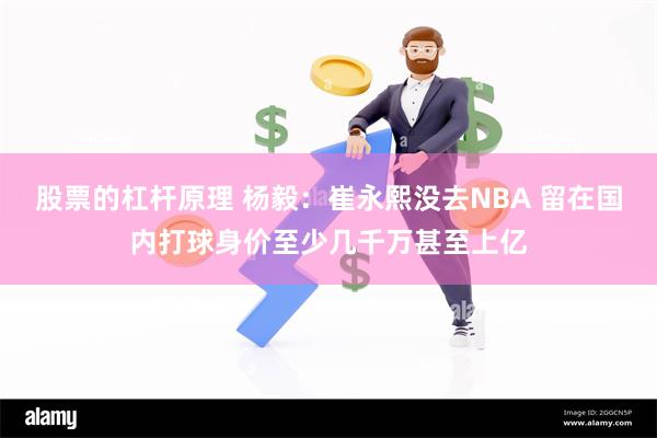 股票的杠杆原理 杨毅：崔永熙没去NBA 留在国内打球身价至少几千万甚至上亿