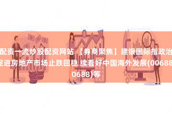 配资一流炒股配资网站 【券商聚焦】建银国际指政治局促进房地产市场止跌回稳 续看好中国海外发展(00688)等