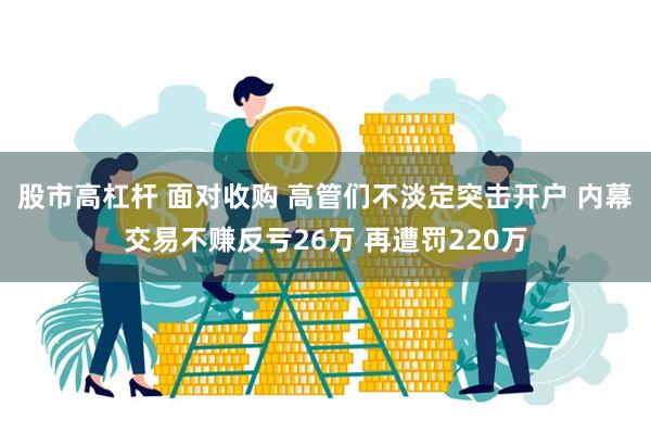 股市高杠杆 面对收购 高管们不淡定突击开户 内幕交易不赚反亏26万 再遭罚220万