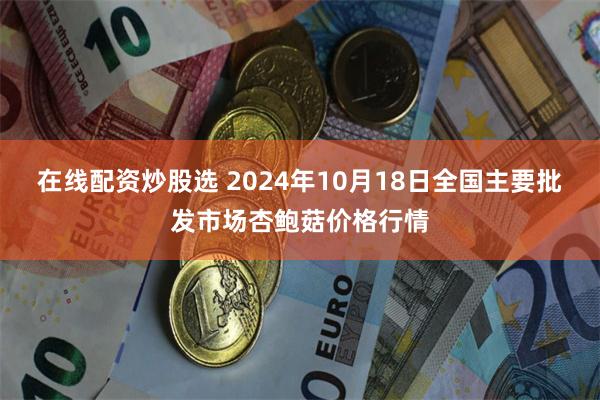 在线配资炒股选 2024年10月18日全国主要批发市场杏鲍菇价格行情