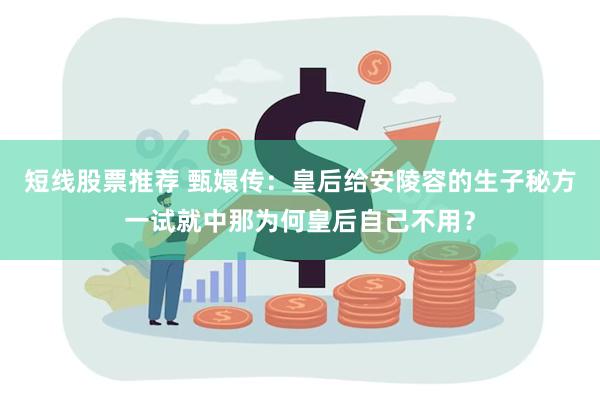 短线股票推荐 甄嬛传：皇后给安陵容的生子秘方一试就中那为何皇后自己不用？