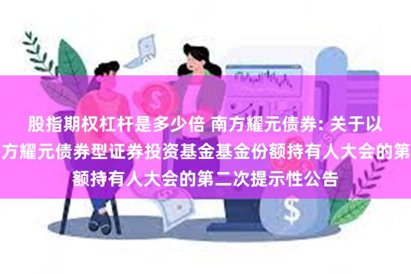 股指期权杠杆是多少倍 南方耀元债券: 关于以通讯方式召开南方耀元债券型证券投资基金基金份额持有人大会的第二次提示性公告