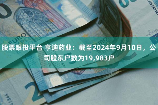 股票跟投平台 亨迪药业：截至2024年9月10日，公司股东户数为19,983户