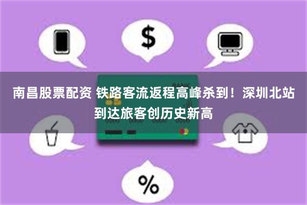 南昌股票配资 铁路客流返程高峰杀到！深圳北站到达旅客创历史新高