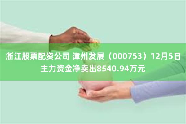 浙江股票配资公司 漳州发展（000753）12月5日主力资金净卖出8540.94万元