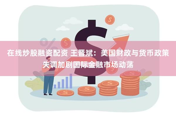 在线炒股融资配资 王晋斌：美国财政与货币政策失调加剧国际金融市场动荡