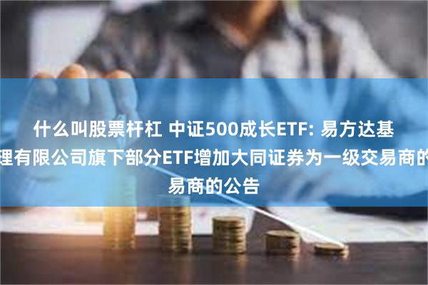 什么叫股票杆杠 中证500成长ETF: 易方达基金管理有限公司旗下部分ETF增加大同证券为一级交易商的公告