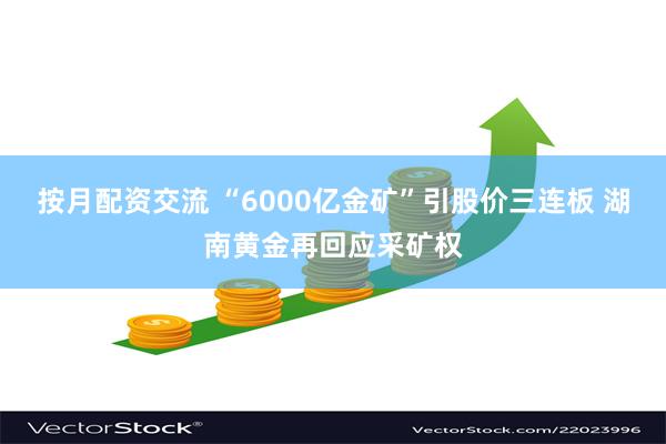 按月配资交流 “6000亿金矿”引股价三连板 湖南黄金再回应采矿权