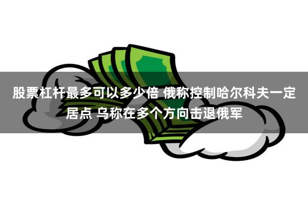 股票杠杆最多可以多少倍 俄称控制哈尔科夫一定居点 乌称在多个方向击退俄军