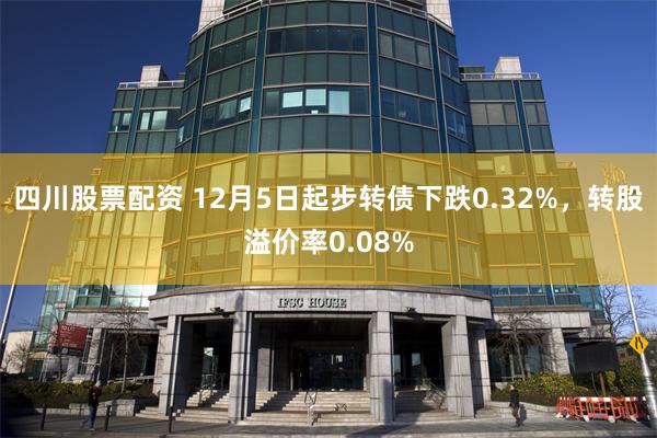 四川股票配资 12月5日起步转债下跌0.32%，转股溢价率0.08%