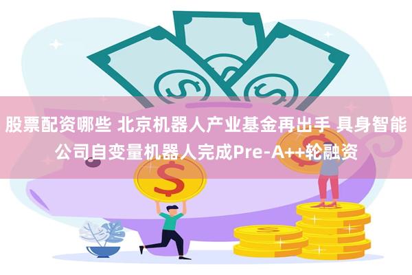 股票配资哪些 北京机器人产业基金再出手 具身智能公司自变量机器人完成Pre-A++轮融资