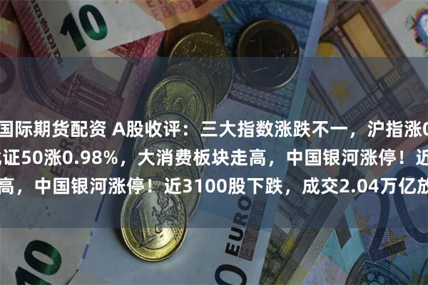 国际期货配资 A股收评：三大指数涨跌不一，沪指涨0.23%创指跌0.52%北证50涨0.98%，大消费板块走高，中国银河涨停！近3100股下跌，成交2.04万亿放量722亿